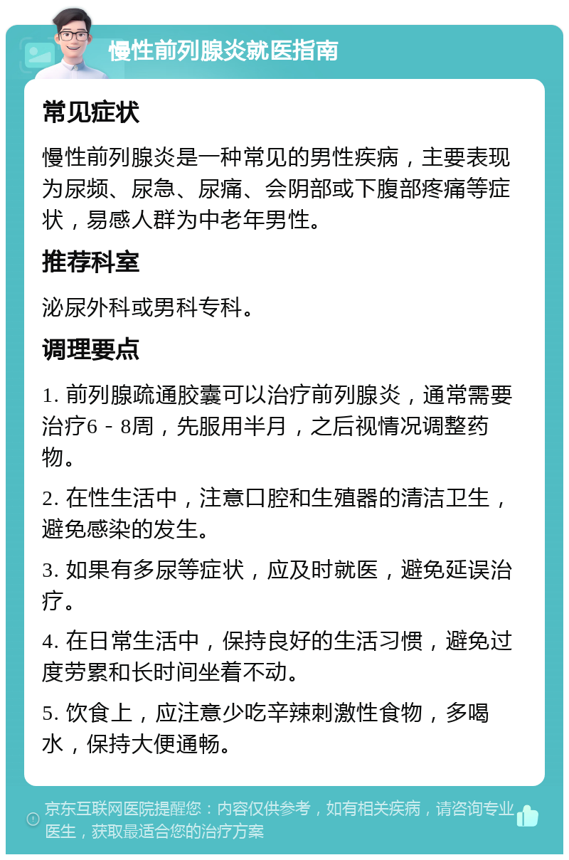 慢性前列腺炎就医指南 常见症状 慢性前列腺炎是一种常见的男性疾病，主要表现为尿频、尿急、尿痛、会阴部或下腹部疼痛等症状，易感人群为中老年男性。 推荐科室 泌尿外科或男科专科。 调理要点 1. 前列腺疏通胶囊可以治疗前列腺炎，通常需要治疗6－8周，先服用半月，之后视情况调整药物。 2. 在性生活中，注意口腔和生殖器的清洁卫生，避免感染的发生。 3. 如果有多尿等症状，应及时就医，避免延误治疗。 4. 在日常生活中，保持良好的生活习惯，避免过度劳累和长时间坐着不动。 5. 饮食上，应注意少吃辛辣刺激性食物，多喝水，保持大便通畅。