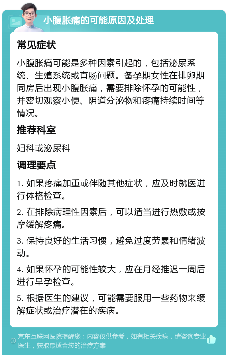 小腹胀痛的可能原因及处理 常见症状 小腹胀痛可能是多种因素引起的，包括泌尿系统、生殖系统或直肠问题。备孕期女性在排卵期同房后出现小腹胀痛，需要排除怀孕的可能性，并密切观察小便、阴道分泌物和疼痛持续时间等情况。 推荐科室 妇科或泌尿科 调理要点 1. 如果疼痛加重或伴随其他症状，应及时就医进行体格检查。 2. 在排除病理性因素后，可以适当进行热敷或按摩缓解疼痛。 3. 保持良好的生活习惯，避免过度劳累和情绪波动。 4. 如果怀孕的可能性较大，应在月经推迟一周后进行早孕检查。 5. 根据医生的建议，可能需要服用一些药物来缓解症状或治疗潜在的疾病。