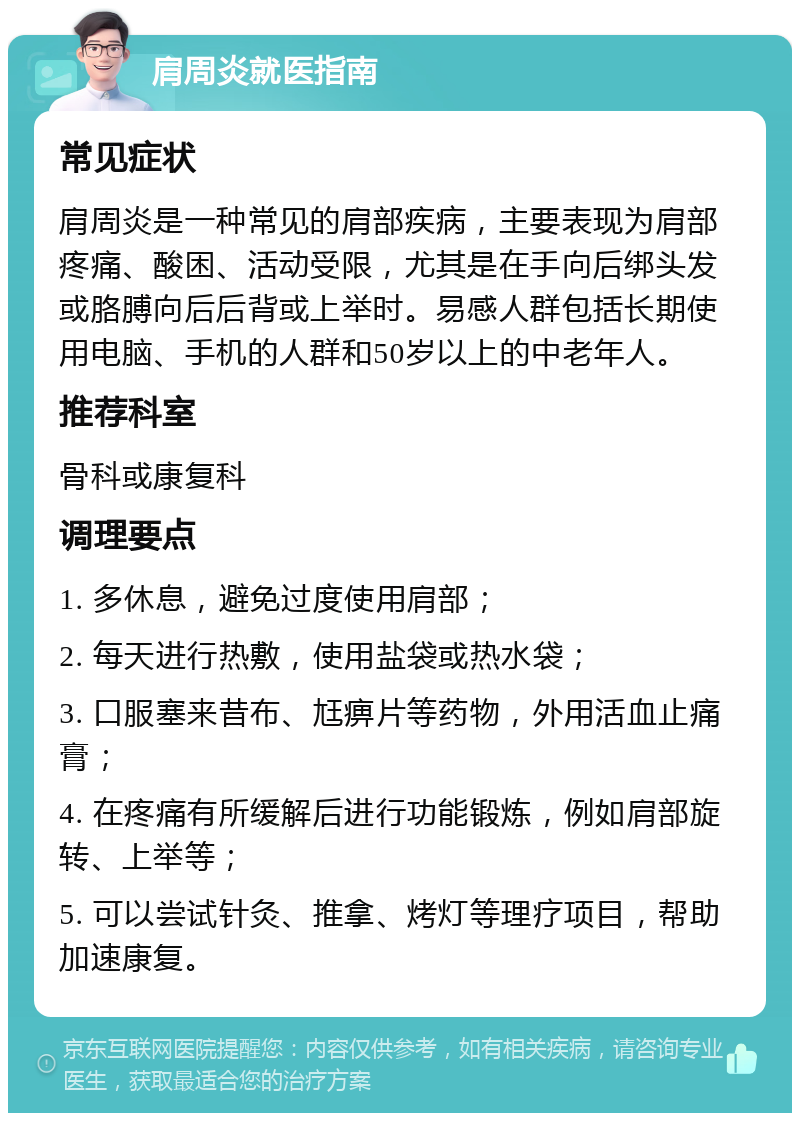 肩周炎就医指南 常见症状 肩周炎是一种常见的肩部疾病，主要表现为肩部疼痛、酸困、活动受限，尤其是在手向后绑头发或胳膊向后后背或上举时。易感人群包括长期使用电脑、手机的人群和50岁以上的中老年人。 推荐科室 骨科或康复科 调理要点 1. 多休息，避免过度使用肩部； 2. 每天进行热敷，使用盐袋或热水袋； 3. 口服塞来昔布、尪痹片等药物，外用活血止痛膏； 4. 在疼痛有所缓解后进行功能锻炼，例如肩部旋转、上举等； 5. 可以尝试针灸、推拿、烤灯等理疗项目，帮助加速康复。