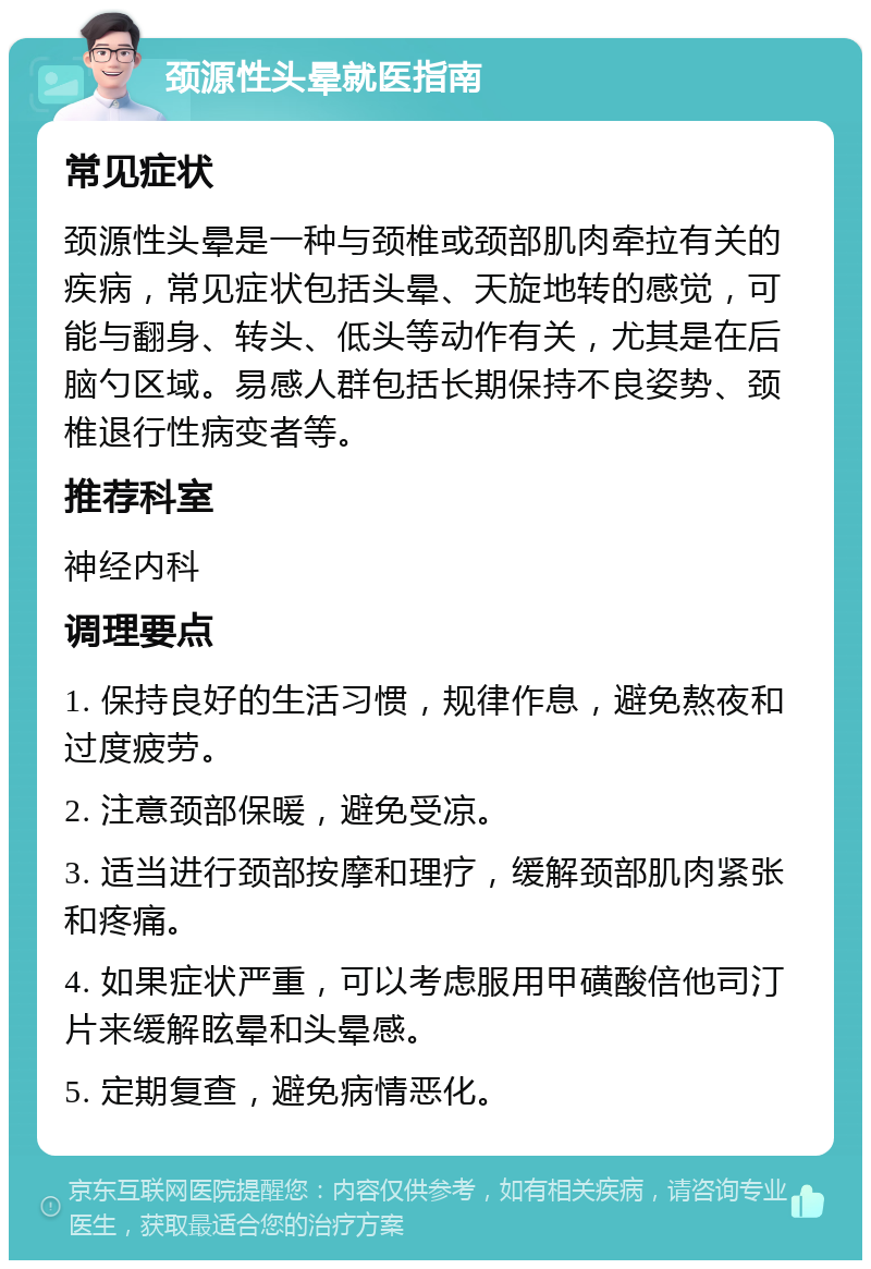 颈源性头晕就医指南 常见症状 颈源性头晕是一种与颈椎或颈部肌肉牵拉有关的疾病，常见症状包括头晕、天旋地转的感觉，可能与翻身、转头、低头等动作有关，尤其是在后脑勺区域。易感人群包括长期保持不良姿势、颈椎退行性病变者等。 推荐科室 神经内科 调理要点 1. 保持良好的生活习惯，规律作息，避免熬夜和过度疲劳。 2. 注意颈部保暖，避免受凉。 3. 适当进行颈部按摩和理疗，缓解颈部肌肉紧张和疼痛。 4. 如果症状严重，可以考虑服用甲磺酸倍他司汀片来缓解眩晕和头晕感。 5. 定期复查，避免病情恶化。