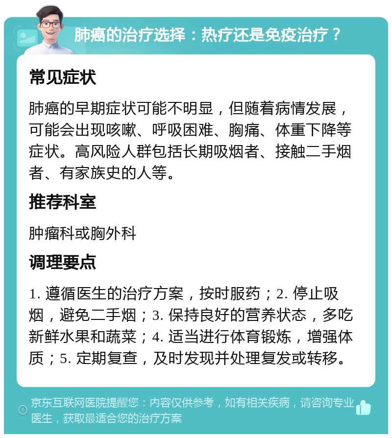 肺癌的治疗选择：热疗还是免疫治疗？ 常见症状 肺癌的早期症状可能不明显，但随着病情发展，可能会出现咳嗽、呼吸困难、胸痛、体重下降等症状。高风险人群包括长期吸烟者、接触二手烟者、有家族史的人等。 推荐科室 肿瘤科或胸外科 调理要点 1. 遵循医生的治疗方案，按时服药；2. 停止吸烟，避免二手烟；3. 保持良好的营养状态，多吃新鲜水果和蔬菜；4. 适当进行体育锻炼，增强体质；5. 定期复查，及时发现并处理复发或转移。