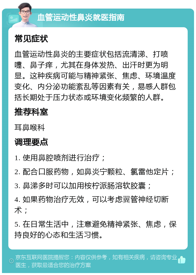 血管运动性鼻炎就医指南 常见症状 血管运动性鼻炎的主要症状包括流清涕、打喷嚏、鼻子痒，尤其在身体发热、出汗时更为明显。这种疾病可能与精神紧张、焦虑、环境温度变化、内分泌功能紊乱等因素有关，易感人群包括长期处于压力状态或环境变化频繁的人群。 推荐科室 耳鼻喉科 调理要点 1. 使用鼻腔喷剂进行治疗； 2. 配合口服药物，如鼻炎宁颗粒、氯雷他定片； 3. 鼻涕多时可以加用桉柠派肠溶软胶囊； 4. 如果药物治疗无效，可以考虑翼管神经切断术； 5. 在日常生活中，注意避免精神紧张、焦虑，保持良好的心态和生活习惯。