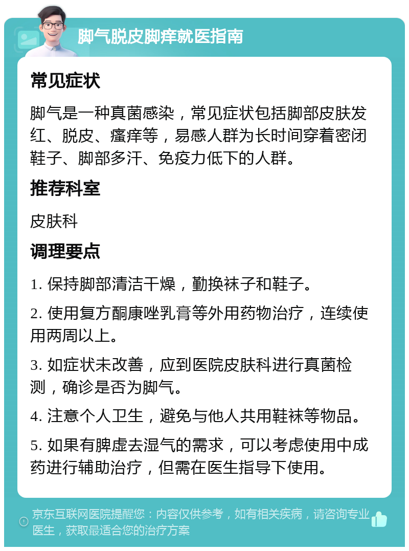 脚气脱皮脚痒就医指南 常见症状 脚气是一种真菌感染，常见症状包括脚部皮肤发红、脱皮、瘙痒等，易感人群为长时间穿着密闭鞋子、脚部多汗、免疫力低下的人群。 推荐科室 皮肤科 调理要点 1. 保持脚部清洁干燥，勤换袜子和鞋子。 2. 使用复方酮康唑乳膏等外用药物治疗，连续使用两周以上。 3. 如症状未改善，应到医院皮肤科进行真菌检测，确诊是否为脚气。 4. 注意个人卫生，避免与他人共用鞋袜等物品。 5. 如果有脾虚去湿气的需求，可以考虑使用中成药进行辅助治疗，但需在医生指导下使用。