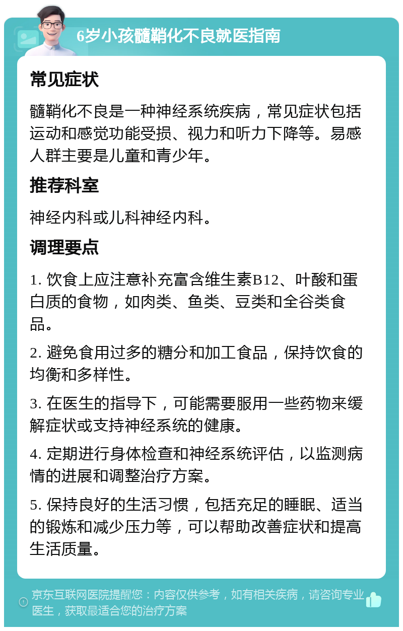 6岁小孩髓鞘化不良就医指南 常见症状 髓鞘化不良是一种神经系统疾病，常见症状包括运动和感觉功能受损、视力和听力下降等。易感人群主要是儿童和青少年。 推荐科室 神经内科或儿科神经内科。 调理要点 1. 饮食上应注意补充富含维生素B12、叶酸和蛋白质的食物，如肉类、鱼类、豆类和全谷类食品。 2. 避免食用过多的糖分和加工食品，保持饮食的均衡和多样性。 3. 在医生的指导下，可能需要服用一些药物来缓解症状或支持神经系统的健康。 4. 定期进行身体检查和神经系统评估，以监测病情的进展和调整治疗方案。 5. 保持良好的生活习惯，包括充足的睡眠、适当的锻炼和减少压力等，可以帮助改善症状和提高生活质量。