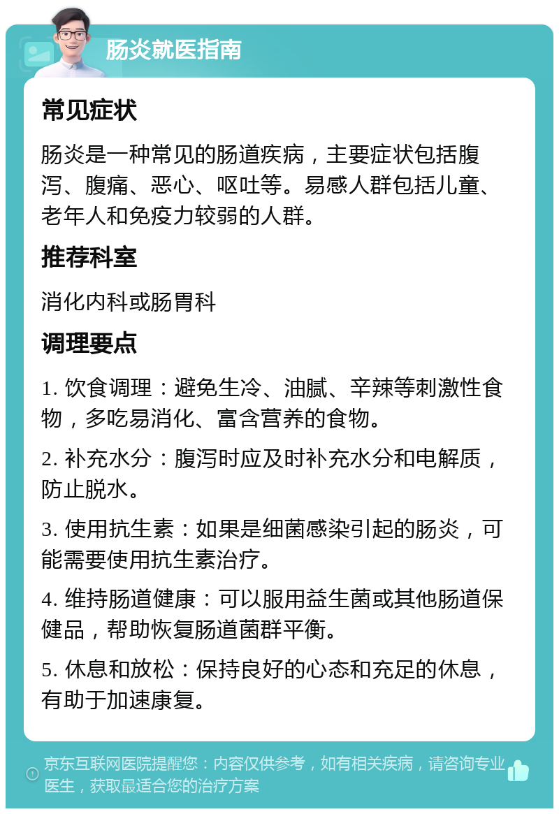 肠炎就医指南 常见症状 肠炎是一种常见的肠道疾病，主要症状包括腹泻、腹痛、恶心、呕吐等。易感人群包括儿童、老年人和免疫力较弱的人群。 推荐科室 消化内科或肠胃科 调理要点 1. 饮食调理：避免生冷、油腻、辛辣等刺激性食物，多吃易消化、富含营养的食物。 2. 补充水分：腹泻时应及时补充水分和电解质，防止脱水。 3. 使用抗生素：如果是细菌感染引起的肠炎，可能需要使用抗生素治疗。 4. 维持肠道健康：可以服用益生菌或其他肠道保健品，帮助恢复肠道菌群平衡。 5. 休息和放松：保持良好的心态和充足的休息，有助于加速康复。