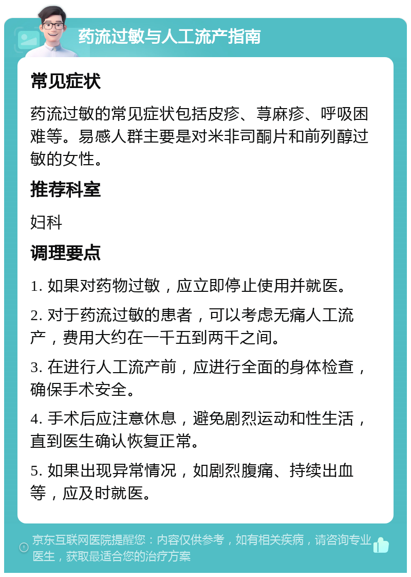 药流过敏与人工流产指南 常见症状 药流过敏的常见症状包括皮疹、荨麻疹、呼吸困难等。易感人群主要是对米非司酮片和前列醇过敏的女性。 推荐科室 妇科 调理要点 1. 如果对药物过敏，应立即停止使用并就医。 2. 对于药流过敏的患者，可以考虑无痛人工流产，费用大约在一千五到两千之间。 3. 在进行人工流产前，应进行全面的身体检查，确保手术安全。 4. 手术后应注意休息，避免剧烈运动和性生活，直到医生确认恢复正常。 5. 如果出现异常情况，如剧烈腹痛、持续出血等，应及时就医。