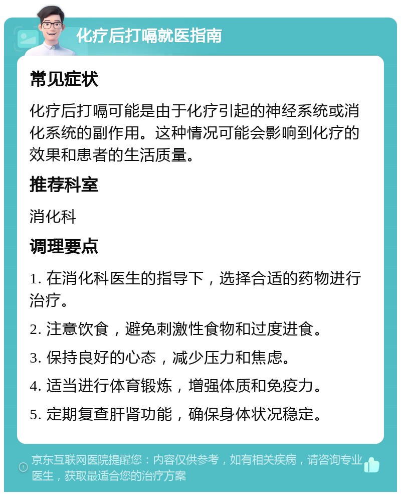 化疗后打嗝就医指南 常见症状 化疗后打嗝可能是由于化疗引起的神经系统或消化系统的副作用。这种情况可能会影响到化疗的效果和患者的生活质量。 推荐科室 消化科 调理要点 1. 在消化科医生的指导下，选择合适的药物进行治疗。 2. 注意饮食，避免刺激性食物和过度进食。 3. 保持良好的心态，减少压力和焦虑。 4. 适当进行体育锻炼，增强体质和免疫力。 5. 定期复查肝肾功能，确保身体状况稳定。