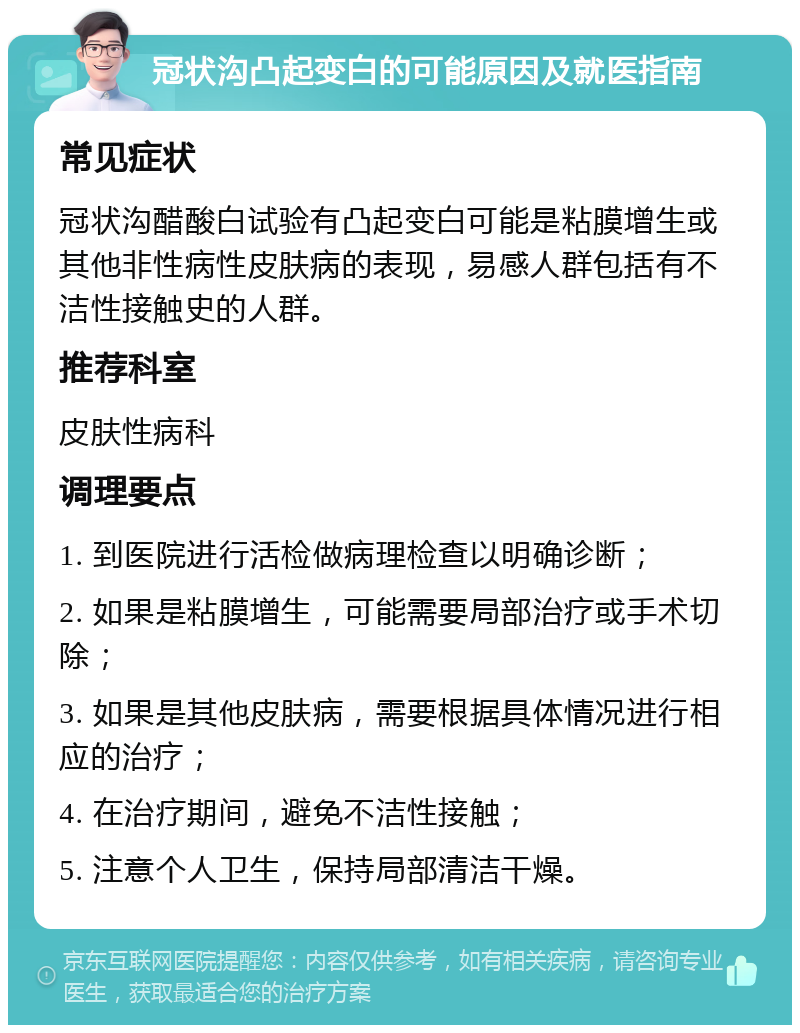 冠状沟凸起变白的可能原因及就医指南 常见症状 冠状沟醋酸白试验有凸起变白可能是粘膜增生或其他非性病性皮肤病的表现，易感人群包括有不洁性接触史的人群。 推荐科室 皮肤性病科 调理要点 1. 到医院进行活检做病理检查以明确诊断； 2. 如果是粘膜增生，可能需要局部治疗或手术切除； 3. 如果是其他皮肤病，需要根据具体情况进行相应的治疗； 4. 在治疗期间，避免不洁性接触； 5. 注意个人卫生，保持局部清洁干燥。