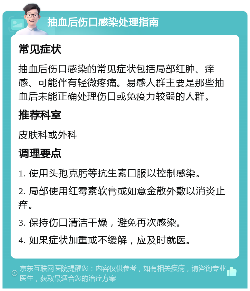 抽血后伤口感染处理指南 常见症状 抽血后伤口感染的常见症状包括局部红肿、痒感、可能伴有轻微疼痛。易感人群主要是那些抽血后未能正确处理伤口或免疫力较弱的人群。 推荐科室 皮肤科或外科 调理要点 1. 使用头孢克肟等抗生素口服以控制感染。 2. 局部使用红霉素软膏或如意金散外敷以消炎止痒。 3. 保持伤口清洁干燥，避免再次感染。 4. 如果症状加重或不缓解，应及时就医。