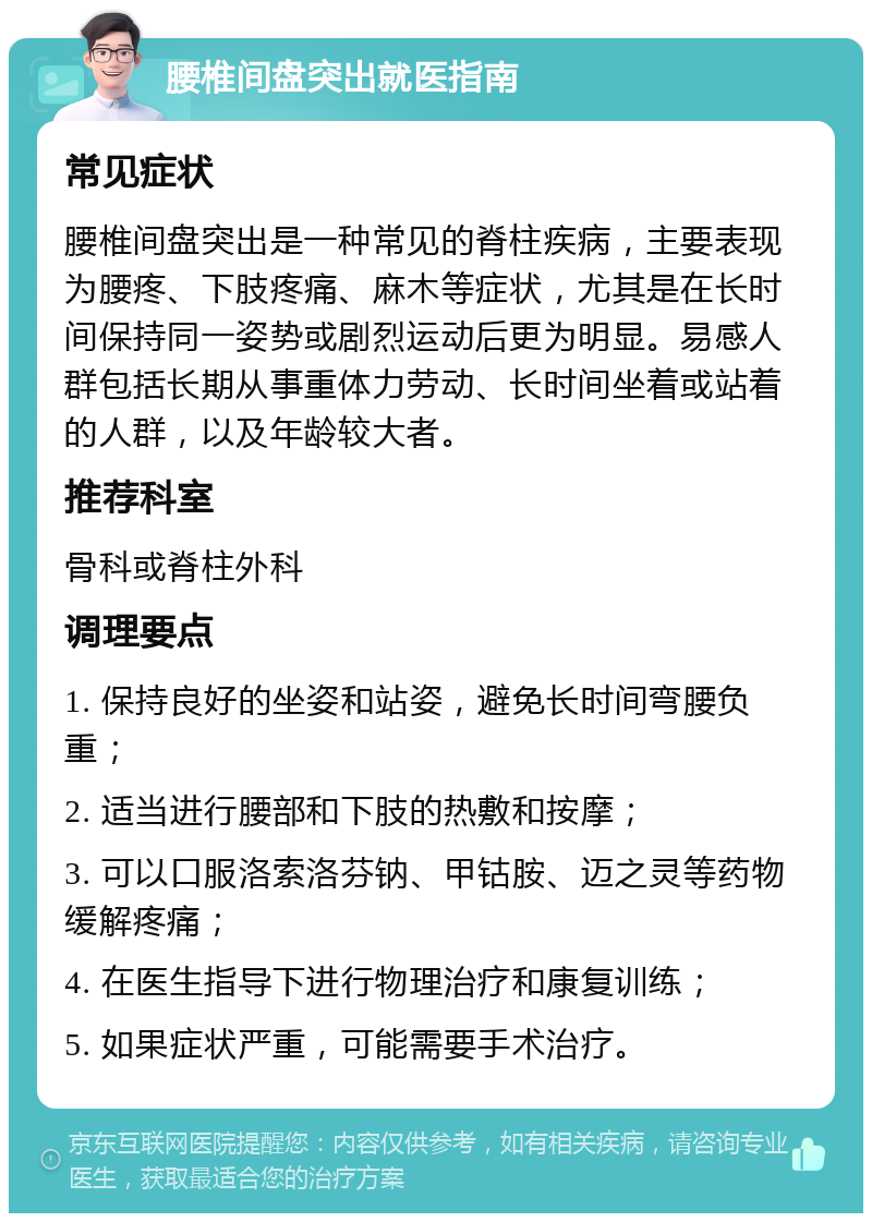 腰椎间盘突出就医指南 常见症状 腰椎间盘突出是一种常见的脊柱疾病，主要表现为腰疼、下肢疼痛、麻木等症状，尤其是在长时间保持同一姿势或剧烈运动后更为明显。易感人群包括长期从事重体力劳动、长时间坐着或站着的人群，以及年龄较大者。 推荐科室 骨科或脊柱外科 调理要点 1. 保持良好的坐姿和站姿，避免长时间弯腰负重； 2. 适当进行腰部和下肢的热敷和按摩； 3. 可以口服洛索洛芬钠、甲钴胺、迈之灵等药物缓解疼痛； 4. 在医生指导下进行物理治疗和康复训练； 5. 如果症状严重，可能需要手术治疗。