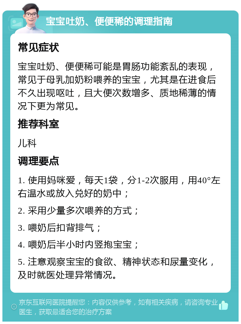 宝宝吐奶、便便稀的调理指南 常见症状 宝宝吐奶、便便稀可能是胃肠功能紊乱的表现，常见于母乳加奶粉喂养的宝宝，尤其是在进食后不久出现呕吐，且大便次数增多、质地稀薄的情况下更为常见。 推荐科室 儿科 调理要点 1. 使用妈咪爱，每天1袋，分1-2次服用，用40°左右温水或放入兑好的奶中； 2. 采用少量多次喂养的方式； 3. 喂奶后扣背排气； 4. 喂奶后半小时内竖抱宝宝； 5. 注意观察宝宝的食欲、精神状态和尿量变化，及时就医处理异常情况。