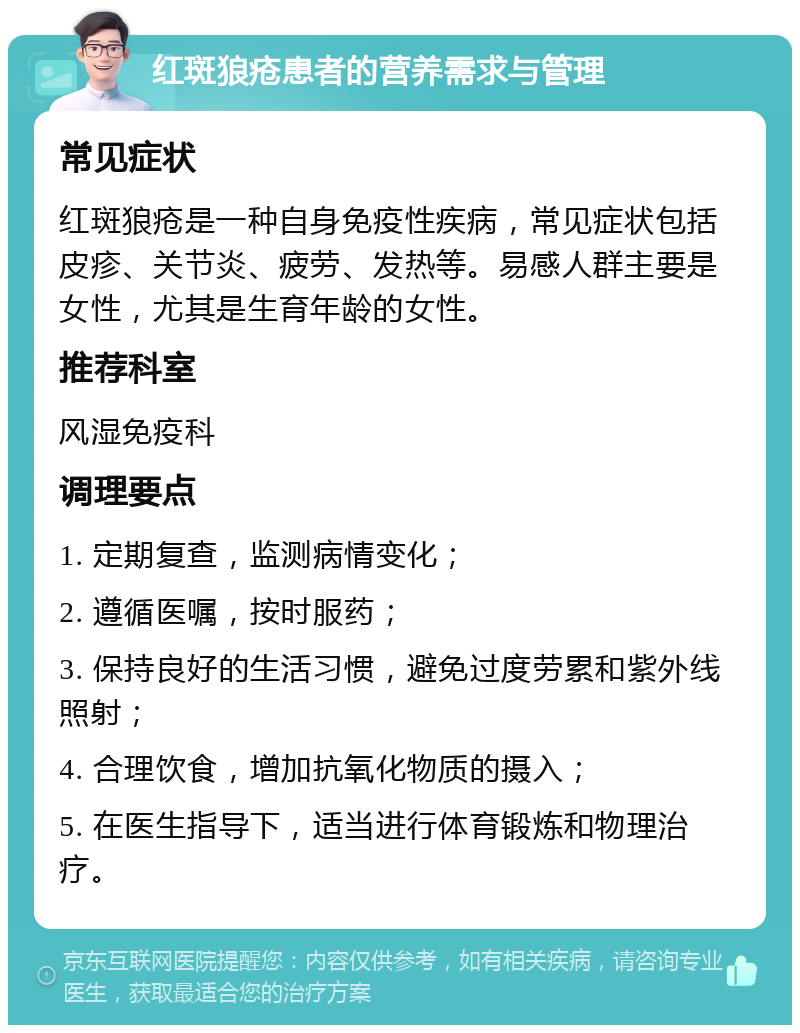 红斑狼疮患者的营养需求与管理 常见症状 红斑狼疮是一种自身免疫性疾病，常见症状包括皮疹、关节炎、疲劳、发热等。易感人群主要是女性，尤其是生育年龄的女性。 推荐科室 风湿免疫科 调理要点 1. 定期复查，监测病情变化； 2. 遵循医嘱，按时服药； 3. 保持良好的生活习惯，避免过度劳累和紫外线照射； 4. 合理饮食，增加抗氧化物质的摄入； 5. 在医生指导下，适当进行体育锻炼和物理治疗。