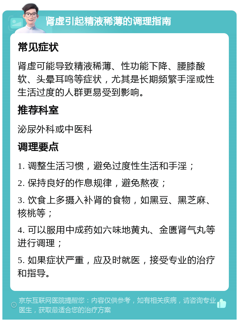 肾虚引起精液稀薄的调理指南 常见症状 肾虚可能导致精液稀薄、性功能下降、腰膝酸软、头晕耳鸣等症状，尤其是长期频繁手淫或性生活过度的人群更易受到影响。 推荐科室 泌尿外科或中医科 调理要点 1. 调整生活习惯，避免过度性生活和手淫； 2. 保持良好的作息规律，避免熬夜； 3. 饮食上多摄入补肾的食物，如黑豆、黑芝麻、核桃等； 4. 可以服用中成药如六味地黄丸、金匮肾气丸等进行调理； 5. 如果症状严重，应及时就医，接受专业的治疗和指导。