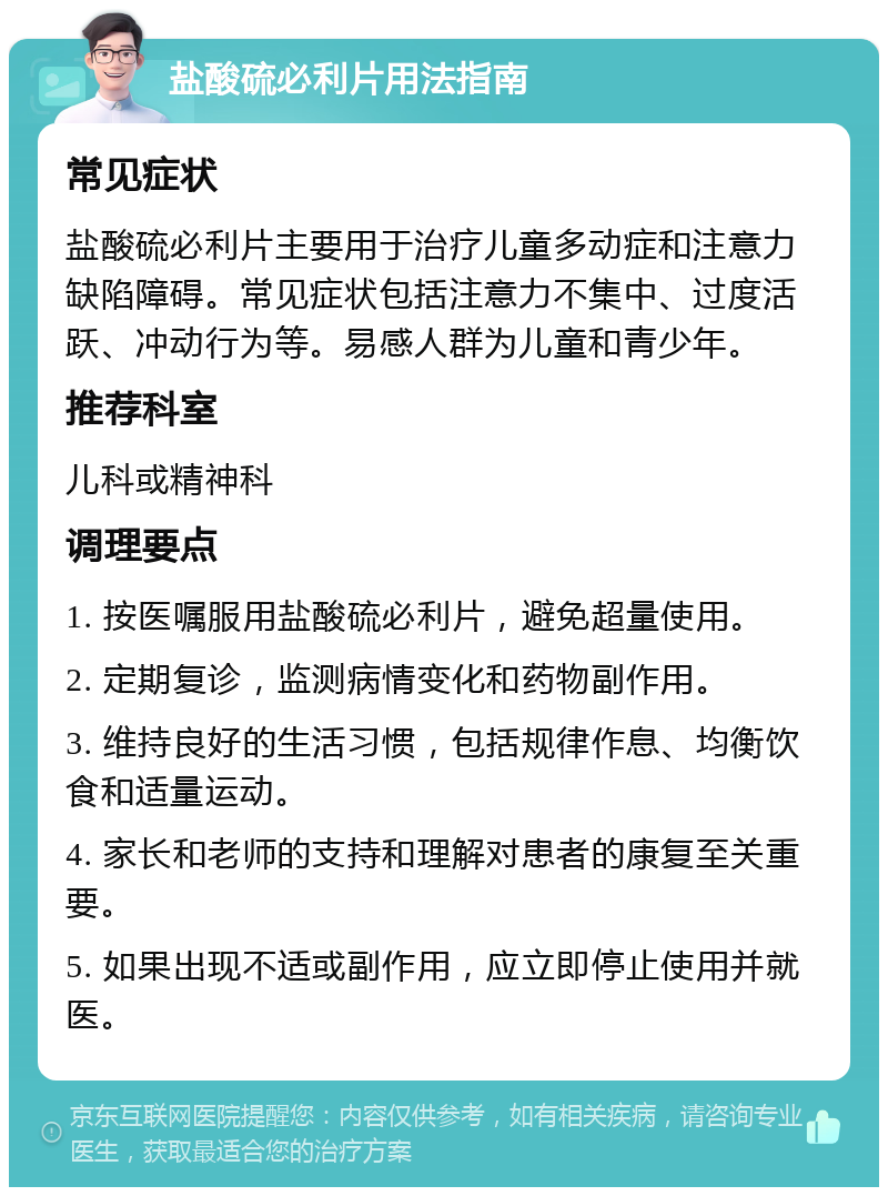 盐酸硫必利片用法指南 常见症状 盐酸硫必利片主要用于治疗儿童多动症和注意力缺陷障碍。常见症状包括注意力不集中、过度活跃、冲动行为等。易感人群为儿童和青少年。 推荐科室 儿科或精神科 调理要点 1. 按医嘱服用盐酸硫必利片，避免超量使用。 2. 定期复诊，监测病情变化和药物副作用。 3. 维持良好的生活习惯，包括规律作息、均衡饮食和适量运动。 4. 家长和老师的支持和理解对患者的康复至关重要。 5. 如果出现不适或副作用，应立即停止使用并就医。