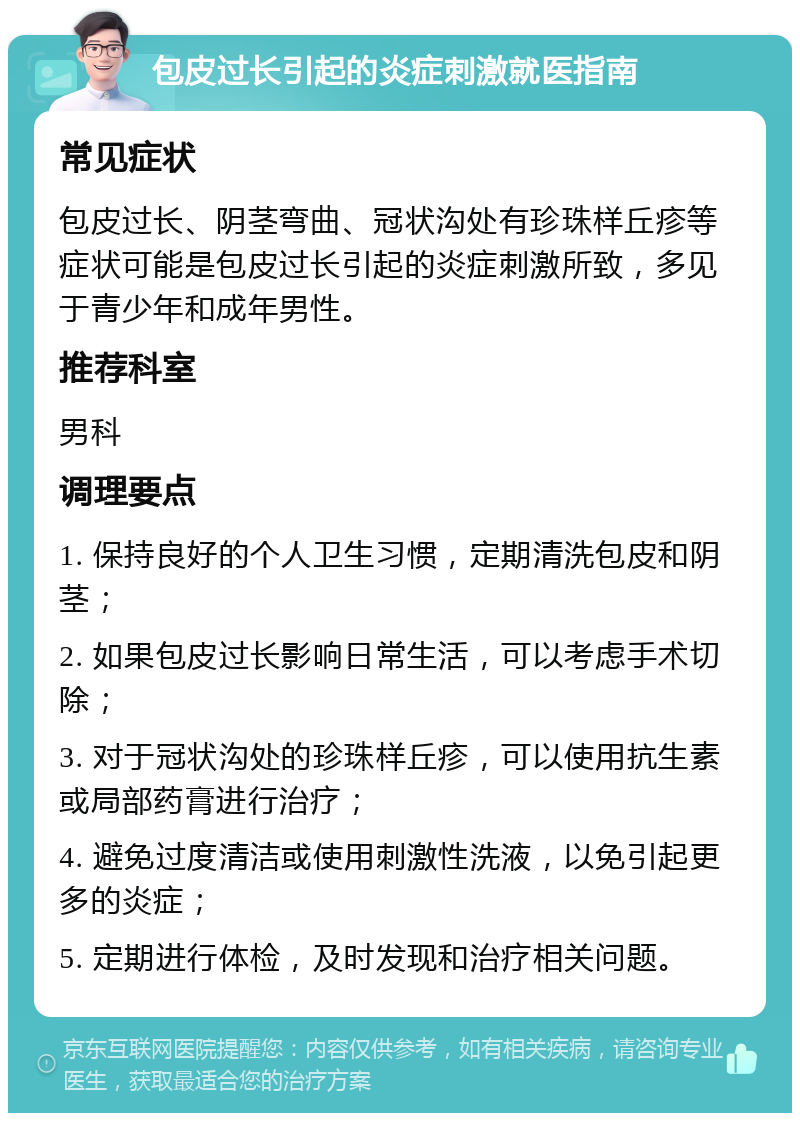 包皮过长引起的炎症刺激就医指南 常见症状 包皮过长、阴茎弯曲、冠状沟处有珍珠样丘疹等症状可能是包皮过长引起的炎症刺激所致，多见于青少年和成年男性。 推荐科室 男科 调理要点 1. 保持良好的个人卫生习惯，定期清洗包皮和阴茎； 2. 如果包皮过长影响日常生活，可以考虑手术切除； 3. 对于冠状沟处的珍珠样丘疹，可以使用抗生素或局部药膏进行治疗； 4. 避免过度清洁或使用刺激性洗液，以免引起更多的炎症； 5. 定期进行体检，及时发现和治疗相关问题。