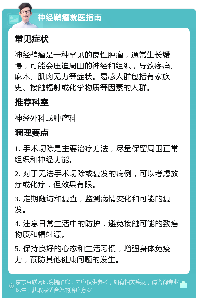 神经鞘瘤就医指南 常见症状 神经鞘瘤是一种罕见的良性肿瘤，通常生长缓慢，可能会压迫周围的神经和组织，导致疼痛、麻木、肌肉无力等症状。易感人群包括有家族史、接触辐射或化学物质等因素的人群。 推荐科室 神经外科或肿瘤科 调理要点 1. 手术切除是主要治疗方法，尽量保留周围正常组织和神经功能。 2. 对于无法手术切除或复发的病例，可以考虑放疗或化疗，但效果有限。 3. 定期随访和复查，监测病情变化和可能的复发。 4. 注意日常生活中的防护，避免接触可能的致癌物质和辐射源。 5. 保持良好的心态和生活习惯，增强身体免疫力，预防其他健康问题的发生。