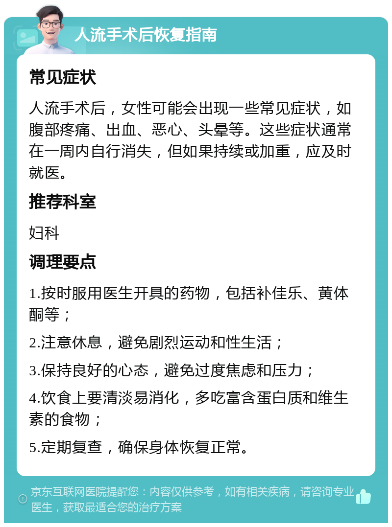 人流手术后恢复指南 常见症状 人流手术后，女性可能会出现一些常见症状，如腹部疼痛、出血、恶心、头晕等。这些症状通常在一周内自行消失，但如果持续或加重，应及时就医。 推荐科室 妇科 调理要点 1.按时服用医生开具的药物，包括补佳乐、黄体酮等； 2.注意休息，避免剧烈运动和性生活； 3.保持良好的心态，避免过度焦虑和压力； 4.饮食上要清淡易消化，多吃富含蛋白质和维生素的食物； 5.定期复查，确保身体恢复正常。