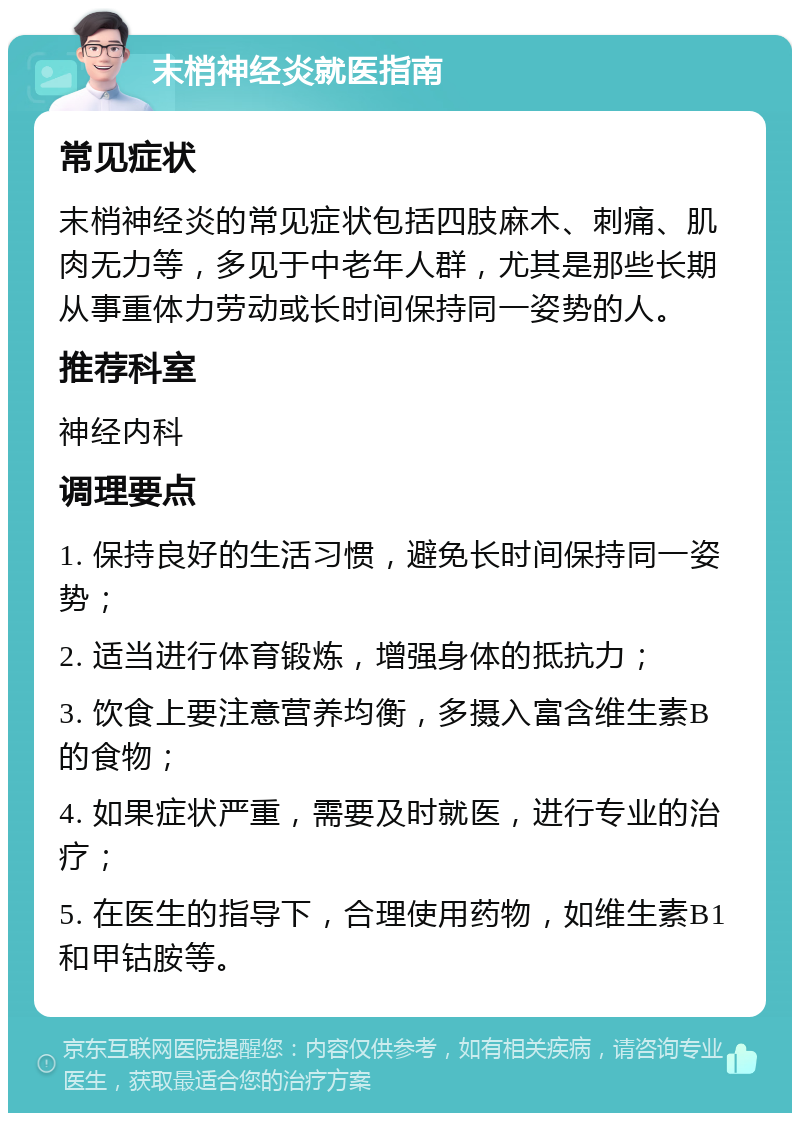 末梢神经炎就医指南 常见症状 末梢神经炎的常见症状包括四肢麻木、刺痛、肌肉无力等，多见于中老年人群，尤其是那些长期从事重体力劳动或长时间保持同一姿势的人。 推荐科室 神经内科 调理要点 1. 保持良好的生活习惯，避免长时间保持同一姿势； 2. 适当进行体育锻炼，增强身体的抵抗力； 3. 饮食上要注意营养均衡，多摄入富含维生素B的食物； 4. 如果症状严重，需要及时就医，进行专业的治疗； 5. 在医生的指导下，合理使用药物，如维生素B1和甲钴胺等。