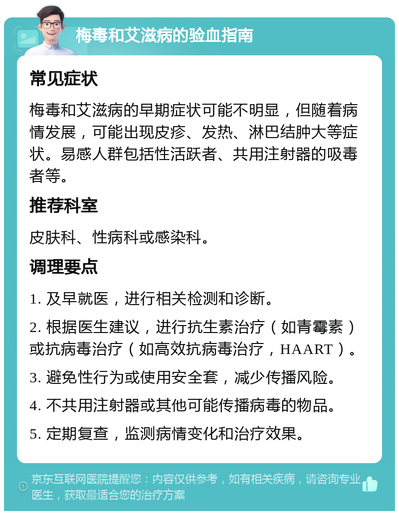 梅毒和艾滋病的验血指南 常见症状 梅毒和艾滋病的早期症状可能不明显，但随着病情发展，可能出现皮疹、发热、淋巴结肿大等症状。易感人群包括性活跃者、共用注射器的吸毒者等。 推荐科室 皮肤科、性病科或感染科。 调理要点 1. 及早就医，进行相关检测和诊断。 2. 根据医生建议，进行抗生素治疗（如青霉素）或抗病毒治疗（如高效抗病毒治疗，HAART）。 3. 避免性行为或使用安全套，减少传播风险。 4. 不共用注射器或其他可能传播病毒的物品。 5. 定期复查，监测病情变化和治疗效果。