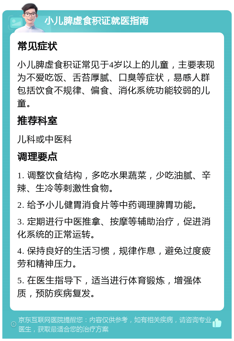 小儿脾虚食积证就医指南 常见症状 小儿脾虚食积证常见于4岁以上的儿童，主要表现为不爱吃饭、舌苔厚腻、口臭等症状，易感人群包括饮食不规律、偏食、消化系统功能较弱的儿童。 推荐科室 儿科或中医科 调理要点 1. 调整饮食结构，多吃水果蔬菜，少吃油腻、辛辣、生冷等刺激性食物。 2. 给予小儿健胃消食片等中药调理脾胃功能。 3. 定期进行中医推拿、按摩等辅助治疗，促进消化系统的正常运转。 4. 保持良好的生活习惯，规律作息，避免过度疲劳和精神压力。 5. 在医生指导下，适当进行体育锻炼，增强体质，预防疾病复发。