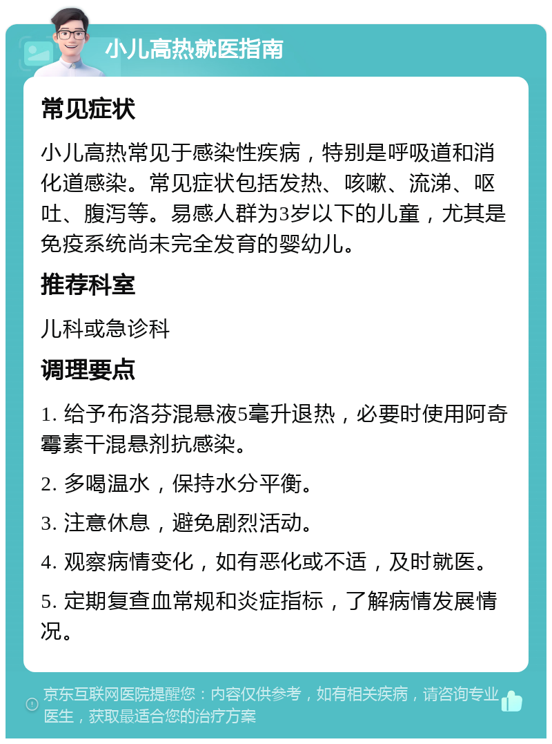 小儿高热就医指南 常见症状 小儿高热常见于感染性疾病，特别是呼吸道和消化道感染。常见症状包括发热、咳嗽、流涕、呕吐、腹泻等。易感人群为3岁以下的儿童，尤其是免疫系统尚未完全发育的婴幼儿。 推荐科室 儿科或急诊科 调理要点 1. 给予布洛芬混悬液5毫升退热，必要时使用阿奇霉素干混悬剂抗感染。 2. 多喝温水，保持水分平衡。 3. 注意休息，避免剧烈活动。 4. 观察病情变化，如有恶化或不适，及时就医。 5. 定期复查血常规和炎症指标，了解病情发展情况。