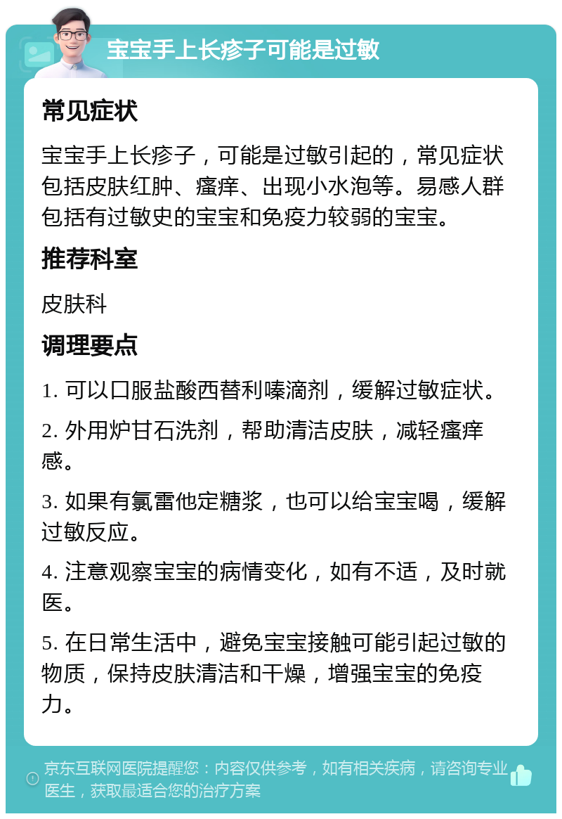 宝宝手上长疹子可能是过敏 常见症状 宝宝手上长疹子，可能是过敏引起的，常见症状包括皮肤红肿、瘙痒、出现小水泡等。易感人群包括有过敏史的宝宝和免疫力较弱的宝宝。 推荐科室 皮肤科 调理要点 1. 可以口服盐酸西替利嗪滴剂，缓解过敏症状。 2. 外用炉甘石洗剂，帮助清洁皮肤，减轻瘙痒感。 3. 如果有氯雷他定糖浆，也可以给宝宝喝，缓解过敏反应。 4. 注意观察宝宝的病情变化，如有不适，及时就医。 5. 在日常生活中，避免宝宝接触可能引起过敏的物质，保持皮肤清洁和干燥，增强宝宝的免疫力。