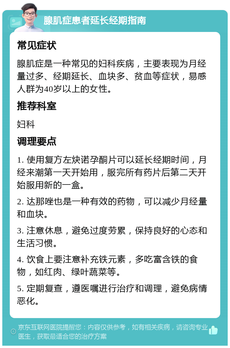 腺肌症患者延长经期指南 常见症状 腺肌症是一种常见的妇科疾病，主要表现为月经量过多、经期延长、血块多、贫血等症状，易感人群为40岁以上的女性。 推荐科室 妇科 调理要点 1. 使用复方左炔诺孕酮片可以延长经期时间，月经来潮第一天开始用，服完所有药片后第二天开始服用新的一盒。 2. 达那唑也是一种有效的药物，可以减少月经量和血块。 3. 注意休息，避免过度劳累，保持良好的心态和生活习惯。 4. 饮食上要注意补充铁元素，多吃富含铁的食物，如红肉、绿叶蔬菜等。 5. 定期复查，遵医嘱进行治疗和调理，避免病情恶化。