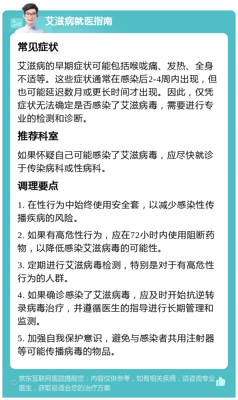 艾滋病就医指南 常见症状 艾滋病的早期症状可能包括喉咙痛、发热、全身不适等。这些症状通常在感染后2-4周内出现，但也可能延迟数月或更长时间才出现。因此，仅凭症状无法确定是否感染了艾滋病毒，需要进行专业的检测和诊断。 推荐科室 如果怀疑自己可能感染了艾滋病毒，应尽快就诊于传染病科或性病科。 调理要点 1. 在性行为中始终使用安全套，以减少感染性传播疾病的风险。 2. 如果有高危性行为，应在72小时内使用阻断药物，以降低感染艾滋病毒的可能性。 3. 定期进行艾滋病毒检测，特别是对于有高危性行为的人群。 4. 如果确诊感染了艾滋病毒，应及时开始抗逆转录病毒治疗，并遵循医生的指导进行长期管理和监测。 5. 加强自我保护意识，避免与感染者共用注射器等可能传播病毒的物品。