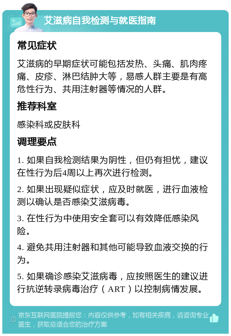 艾滋病自我检测与就医指南 常见症状 艾滋病的早期症状可能包括发热、头痛、肌肉疼痛、皮疹、淋巴结肿大等，易感人群主要是有高危性行为、共用注射器等情况的人群。 推荐科室 感染科或皮肤科 调理要点 1. 如果自我检测结果为阴性，但仍有担忧，建议在性行为后4周以上再次进行检测。 2. 如果出现疑似症状，应及时就医，进行血液检测以确认是否感染艾滋病毒。 3. 在性行为中使用安全套可以有效降低感染风险。 4. 避免共用注射器和其他可能导致血液交换的行为。 5. 如果确诊感染艾滋病毒，应按照医生的建议进行抗逆转录病毒治疗（ART）以控制病情发展。