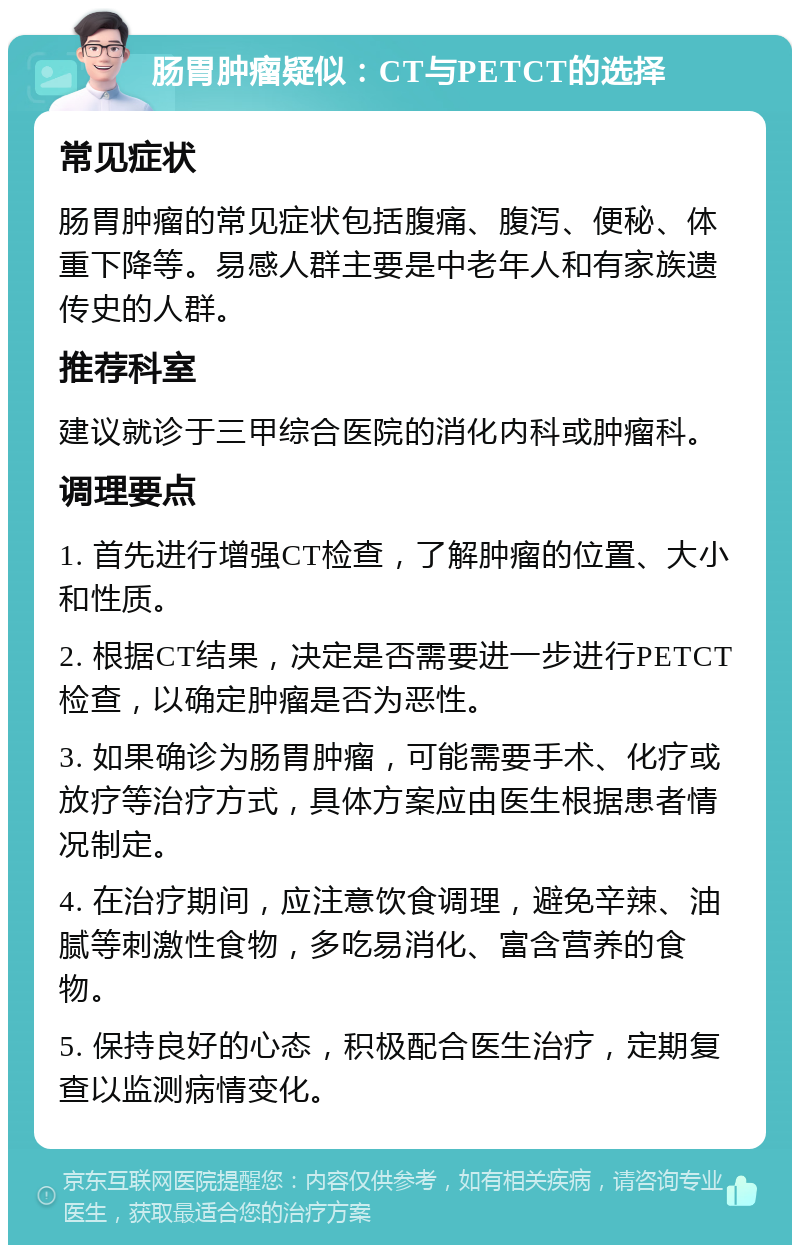 肠胃肿瘤疑似：CT与PETCT的选择 常见症状 肠胃肿瘤的常见症状包括腹痛、腹泻、便秘、体重下降等。易感人群主要是中老年人和有家族遗传史的人群。 推荐科室 建议就诊于三甲综合医院的消化内科或肿瘤科。 调理要点 1. 首先进行增强CT检查，了解肿瘤的位置、大小和性质。 2. 根据CT结果，决定是否需要进一步进行PETCT检查，以确定肿瘤是否为恶性。 3. 如果确诊为肠胃肿瘤，可能需要手术、化疗或放疗等治疗方式，具体方案应由医生根据患者情况制定。 4. 在治疗期间，应注意饮食调理，避免辛辣、油腻等刺激性食物，多吃易消化、富含营养的食物。 5. 保持良好的心态，积极配合医生治疗，定期复查以监测病情变化。