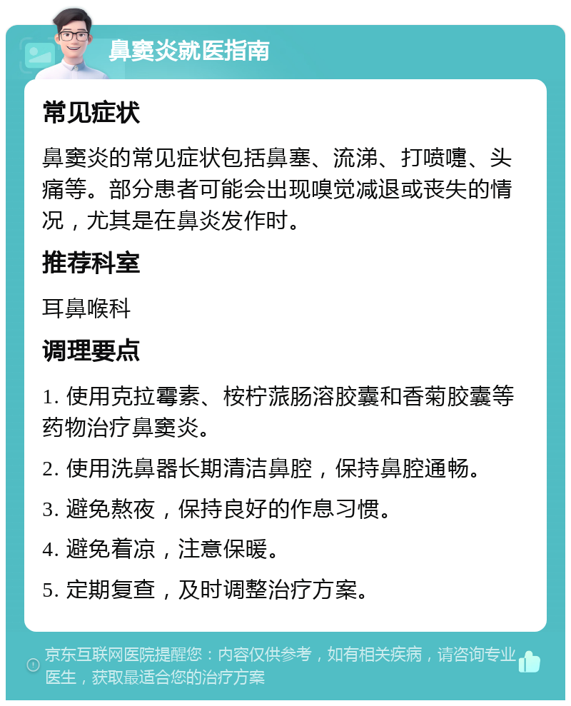 鼻窦炎就医指南 常见症状 鼻窦炎的常见症状包括鼻塞、流涕、打喷嚏、头痛等。部分患者可能会出现嗅觉减退或丧失的情况，尤其是在鼻炎发作时。 推荐科室 耳鼻喉科 调理要点 1. 使用克拉霉素、桉柠蒎肠溶胶囊和香菊胶囊等药物治疗鼻窦炎。 2. 使用洗鼻器长期清洁鼻腔，保持鼻腔通畅。 3. 避免熬夜，保持良好的作息习惯。 4. 避免着凉，注意保暖。 5. 定期复查，及时调整治疗方案。