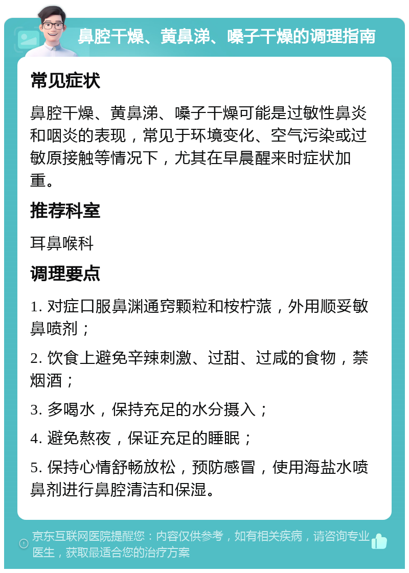 鼻腔干燥、黄鼻涕、嗓子干燥的调理指南 常见症状 鼻腔干燥、黄鼻涕、嗓子干燥可能是过敏性鼻炎和咽炎的表现，常见于环境变化、空气污染或过敏原接触等情况下，尤其在早晨醒来时症状加重。 推荐科室 耳鼻喉科 调理要点 1. 对症口服鼻渊通窍颗粒和桉柠蒎，外用顺妥敏鼻喷剂； 2. 饮食上避免辛辣刺激、过甜、过咸的食物，禁烟酒； 3. 多喝水，保持充足的水分摄入； 4. 避免熬夜，保证充足的睡眠； 5. 保持心情舒畅放松，预防感冒，使用海盐水喷鼻剂进行鼻腔清洁和保湿。