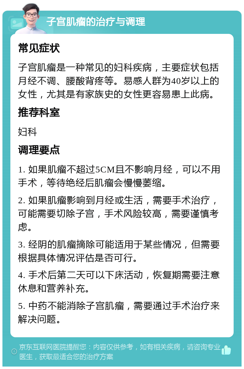 子宫肌瘤的治疗与调理 常见症状 子宫肌瘤是一种常见的妇科疾病，主要症状包括月经不调、腰酸背疼等。易感人群为40岁以上的女性，尤其是有家族史的女性更容易患上此病。 推荐科室 妇科 调理要点 1. 如果肌瘤不超过5CM且不影响月经，可以不用手术，等待绝经后肌瘤会慢慢萎缩。 2. 如果肌瘤影响到月经或生活，需要手术治疗，可能需要切除子宫，手术风险较高，需要谨慎考虑。 3. 经阴的肌瘤摘除可能适用于某些情况，但需要根据具体情况评估是否可行。 4. 手术后第二天可以下床活动，恢复期需要注意休息和营养补充。 5. 中药不能消除子宫肌瘤，需要通过手术治疗来解决问题。