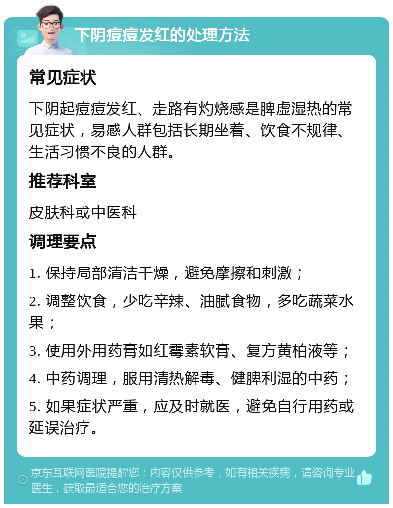 下阴痘痘发红的处理方法 常见症状 下阴起痘痘发红、走路有灼烧感是脾虚湿热的常见症状，易感人群包括长期坐着、饮食不规律、生活习惯不良的人群。 推荐科室 皮肤科或中医科 调理要点 1. 保持局部清洁干燥，避免摩擦和刺激； 2. 调整饮食，少吃辛辣、油腻食物，多吃蔬菜水果； 3. 使用外用药膏如红霉素软膏、复方黄柏液等； 4. 中药调理，服用清热解毒、健脾利湿的中药； 5. 如果症状严重，应及时就医，避免自行用药或延误治疗。