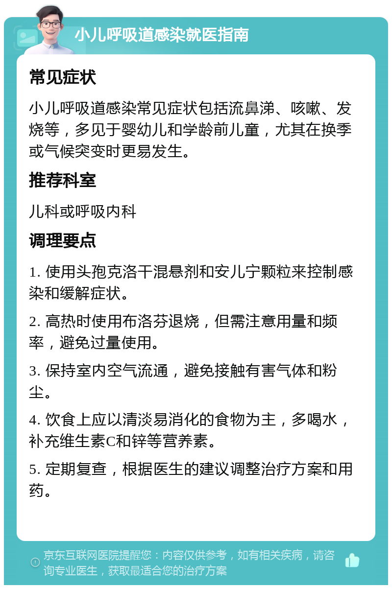 小儿呼吸道感染就医指南 常见症状 小儿呼吸道感染常见症状包括流鼻涕、咳嗽、发烧等，多见于婴幼儿和学龄前儿童，尤其在换季或气候突变时更易发生。 推荐科室 儿科或呼吸内科 调理要点 1. 使用头孢克洛干混悬剂和安儿宁颗粒来控制感染和缓解症状。 2. 高热时使用布洛芬退烧，但需注意用量和频率，避免过量使用。 3. 保持室内空气流通，避免接触有害气体和粉尘。 4. 饮食上应以清淡易消化的食物为主，多喝水，补充维生素C和锌等营养素。 5. 定期复查，根据医生的建议调整治疗方案和用药。