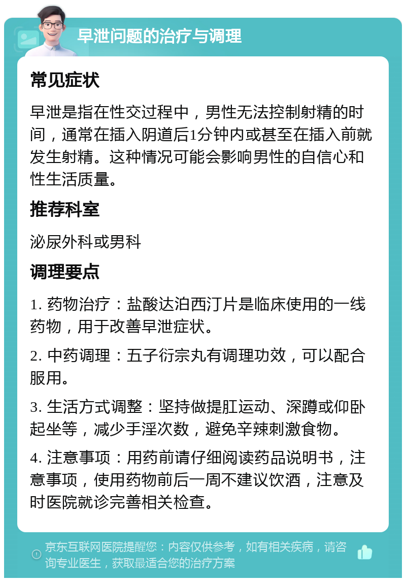 早泄问题的治疗与调理 常见症状 早泄是指在性交过程中，男性无法控制射精的时间，通常在插入阴道后1分钟内或甚至在插入前就发生射精。这种情况可能会影响男性的自信心和性生活质量。 推荐科室 泌尿外科或男科 调理要点 1. 药物治疗：盐酸达泊西汀片是临床使用的一线药物，用于改善早泄症状。 2. 中药调理：五子衍宗丸有调理功效，可以配合服用。 3. 生活方式调整：坚持做提肛运动、深蹲或仰卧起坐等，减少手淫次数，避免辛辣刺激食物。 4. 注意事项：用药前请仔细阅读药品说明书，注意事项，使用药物前后一周不建议饮酒，注意及时医院就诊完善相关检查。