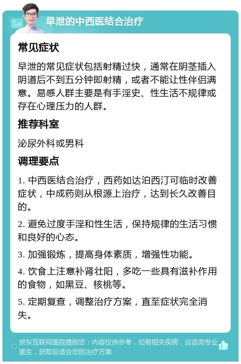 早泄的中西医结合治疗 常见症状 早泄的常见症状包括射精过快，通常在阴茎插入阴道后不到五分钟即射精，或者不能让性伴侣满意。易感人群主要是有手淫史、性生活不规律或存在心理压力的人群。 推荐科室 泌尿外科或男科 调理要点 1. 中西医结合治疗，西药如达泊西汀可临时改善症状，中成药则从根源上治疗，达到长久改善目的。 2. 避免过度手淫和性生活，保持规律的生活习惯和良好的心态。 3. 加强锻炼，提高身体素质，增强性功能。 4. 饮食上注意补肾壮阳，多吃一些具有滋补作用的食物，如黑豆、核桃等。 5. 定期复查，调整治疗方案，直至症状完全消失。