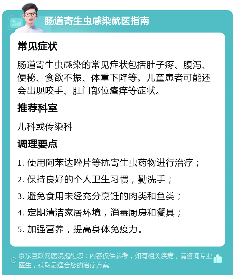 肠道寄生虫感染就医指南 常见症状 肠道寄生虫感染的常见症状包括肚子疼、腹泻、便秘、食欲不振、体重下降等。儿童患者可能还会出现咬手、肛门部位瘙痒等症状。 推荐科室 儿科或传染科 调理要点 1. 使用阿苯达唑片等抗寄生虫药物进行治疗； 2. 保持良好的个人卫生习惯，勤洗手； 3. 避免食用未经充分烹饪的肉类和鱼类； 4. 定期清洁家居环境，消毒厨房和餐具； 5. 加强营养，提高身体免疫力。