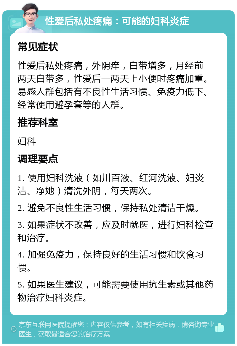 性爱后私处疼痛：可能的妇科炎症 常见症状 性爱后私处疼痛，外阴痒，白带增多，月经前一两天白带多，性爱后一两天上小便时疼痛加重。易感人群包括有不良性生活习惯、免疫力低下、经常使用避孕套等的人群。 推荐科室 妇科 调理要点 1. 使用妇科洗液（如川百液、红河洗液、妇炎洁、净她）清洗外阴，每天两次。 2. 避免不良性生活习惯，保持私处清洁干燥。 3. 如果症状不改善，应及时就医，进行妇科检查和治疗。 4. 加强免疫力，保持良好的生活习惯和饮食习惯。 5. 如果医生建议，可能需要使用抗生素或其他药物治疗妇科炎症。