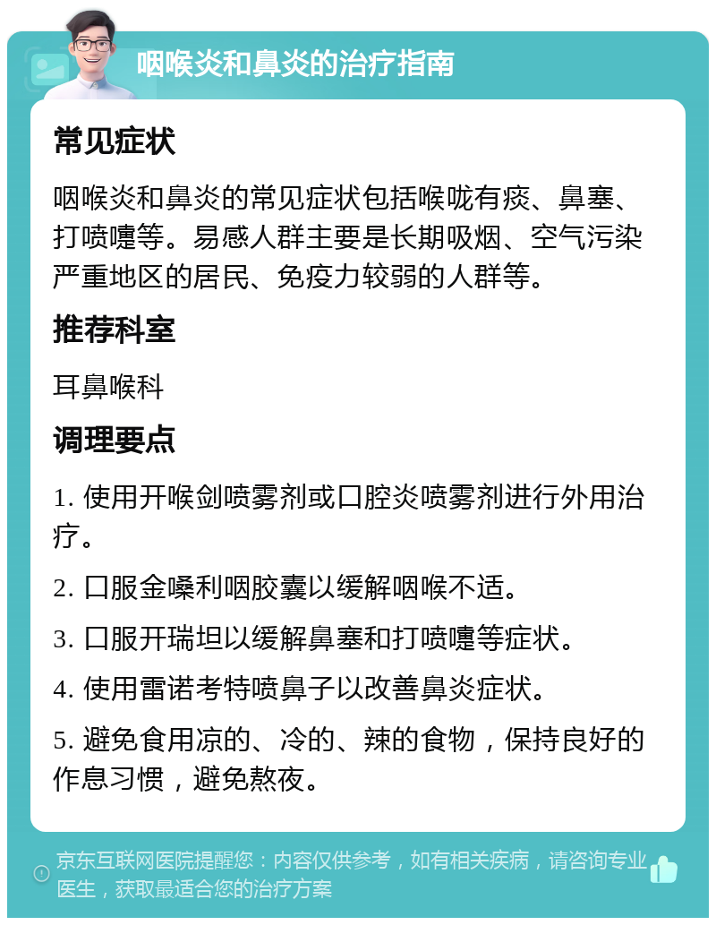 咽喉炎和鼻炎的治疗指南 常见症状 咽喉炎和鼻炎的常见症状包括喉咙有痰、鼻塞、打喷嚏等。易感人群主要是长期吸烟、空气污染严重地区的居民、免疫力较弱的人群等。 推荐科室 耳鼻喉科 调理要点 1. 使用开喉剑喷雾剂或口腔炎喷雾剂进行外用治疗。 2. 口服金嗓利咽胶囊以缓解咽喉不适。 3. 口服开瑞坦以缓解鼻塞和打喷嚏等症状。 4. 使用雷诺考特喷鼻子以改善鼻炎症状。 5. 避免食用凉的、冷的、辣的食物，保持良好的作息习惯，避免熬夜。