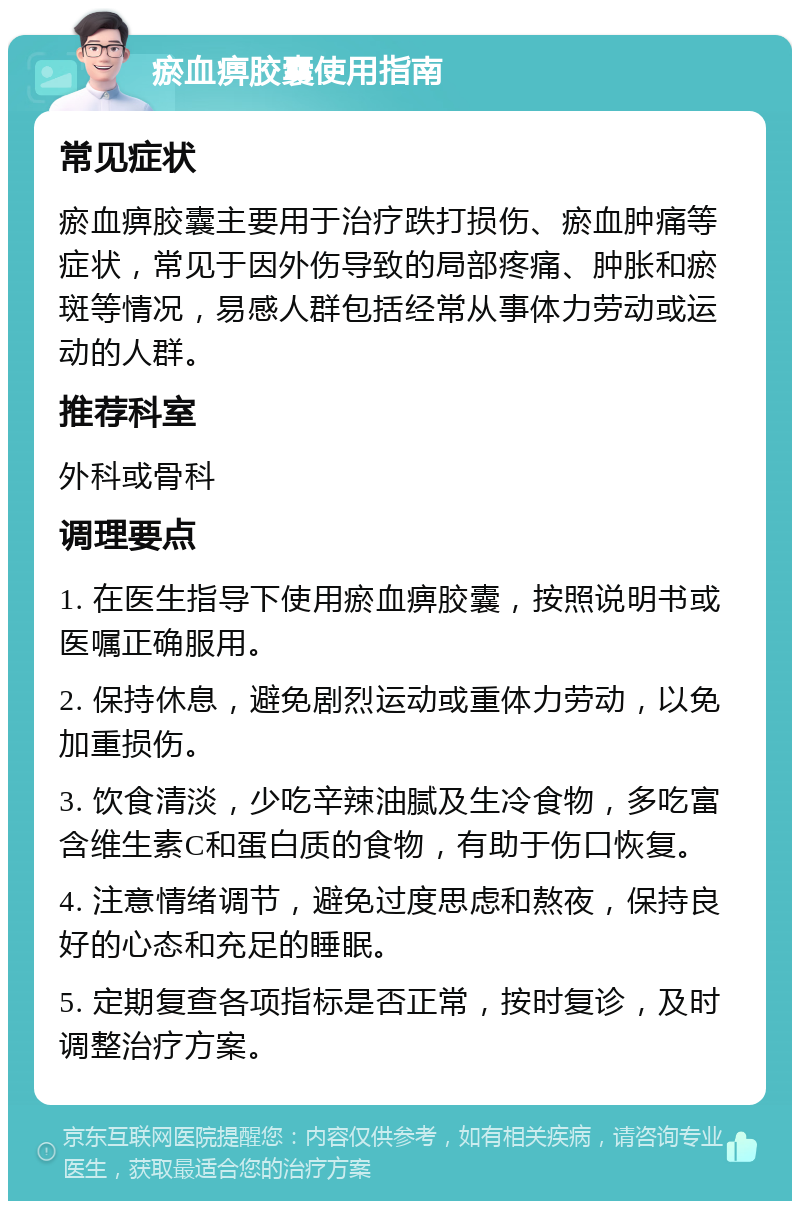 瘀血痹胶囊使用指南 常见症状 瘀血痹胶囊主要用于治疗跌打损伤、瘀血肿痛等症状，常见于因外伤导致的局部疼痛、肿胀和瘀斑等情况，易感人群包括经常从事体力劳动或运动的人群。 推荐科室 外科或骨科 调理要点 1. 在医生指导下使用瘀血痹胶囊，按照说明书或医嘱正确服用。 2. 保持休息，避免剧烈运动或重体力劳动，以免加重损伤。 3. 饮食清淡，少吃辛辣油腻及生冷食物，多吃富含维生素C和蛋白质的食物，有助于伤口恢复。 4. 注意情绪调节，避免过度思虑和熬夜，保持良好的心态和充足的睡眠。 5. 定期复查各项指标是否正常，按时复诊，及时调整治疗方案。