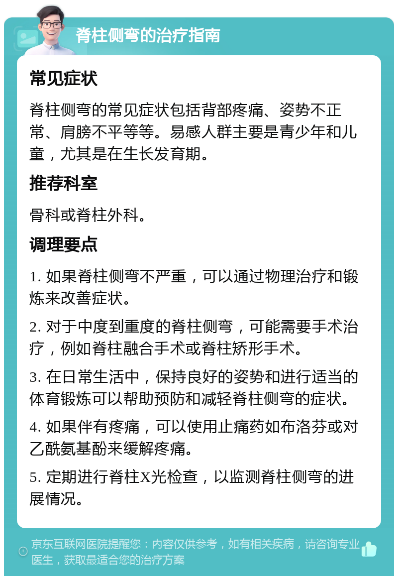 脊柱侧弯的治疗指南 常见症状 脊柱侧弯的常见症状包括背部疼痛、姿势不正常、肩膀不平等等。易感人群主要是青少年和儿童，尤其是在生长发育期。 推荐科室 骨科或脊柱外科。 调理要点 1. 如果脊柱侧弯不严重，可以通过物理治疗和锻炼来改善症状。 2. 对于中度到重度的脊柱侧弯，可能需要手术治疗，例如脊柱融合手术或脊柱矫形手术。 3. 在日常生活中，保持良好的姿势和进行适当的体育锻炼可以帮助预防和减轻脊柱侧弯的症状。 4. 如果伴有疼痛，可以使用止痛药如布洛芬或对乙酰氨基酚来缓解疼痛。 5. 定期进行脊柱X光检查，以监测脊柱侧弯的进展情况。