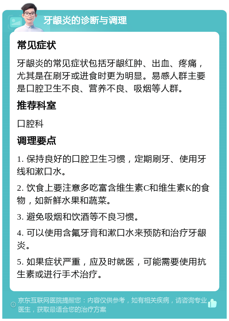 牙龈炎的诊断与调理 常见症状 牙龈炎的常见症状包括牙龈红肿、出血、疼痛，尤其是在刷牙或进食时更为明显。易感人群主要是口腔卫生不良、营养不良、吸烟等人群。 推荐科室 口腔科 调理要点 1. 保持良好的口腔卫生习惯，定期刷牙、使用牙线和漱口水。 2. 饮食上要注意多吃富含维生素C和维生素K的食物，如新鲜水果和蔬菜。 3. 避免吸烟和饮酒等不良习惯。 4. 可以使用含氟牙膏和漱口水来预防和治疗牙龈炎。 5. 如果症状严重，应及时就医，可能需要使用抗生素或进行手术治疗。