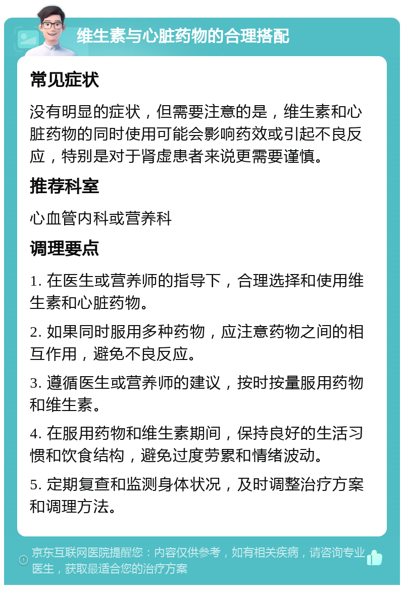 维生素与心脏药物的合理搭配 常见症状 没有明显的症状，但需要注意的是，维生素和心脏药物的同时使用可能会影响药效或引起不良反应，特别是对于肾虚患者来说更需要谨慎。 推荐科室 心血管内科或营养科 调理要点 1. 在医生或营养师的指导下，合理选择和使用维生素和心脏药物。 2. 如果同时服用多种药物，应注意药物之间的相互作用，避免不良反应。 3. 遵循医生或营养师的建议，按时按量服用药物和维生素。 4. 在服用药物和维生素期间，保持良好的生活习惯和饮食结构，避免过度劳累和情绪波动。 5. 定期复查和监测身体状况，及时调整治疗方案和调理方法。