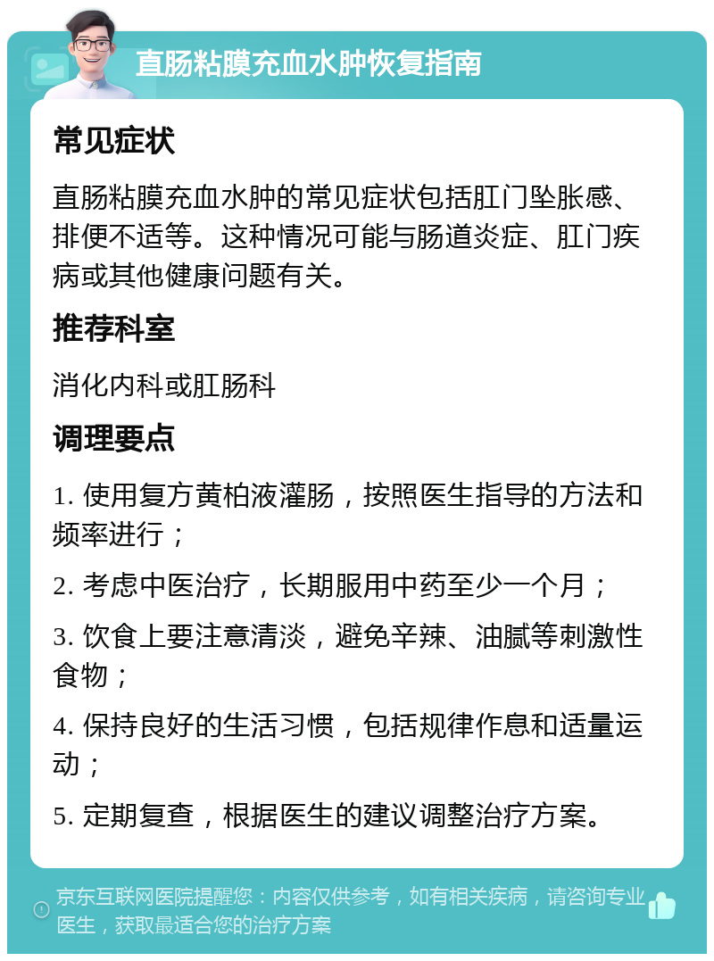 直肠粘膜充血水肿恢复指南 常见症状 直肠粘膜充血水肿的常见症状包括肛门坠胀感、排便不适等。这种情况可能与肠道炎症、肛门疾病或其他健康问题有关。 推荐科室 消化内科或肛肠科 调理要点 1. 使用复方黄柏液灌肠，按照医生指导的方法和频率进行； 2. 考虑中医治疗，长期服用中药至少一个月； 3. 饮食上要注意清淡，避免辛辣、油腻等刺激性食物； 4. 保持良好的生活习惯，包括规律作息和适量运动； 5. 定期复查，根据医生的建议调整治疗方案。