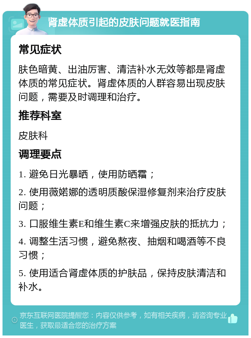 肾虚体质引起的皮肤问题就医指南 常见症状 肤色暗黄、出油厉害、清洁补水无效等都是肾虚体质的常见症状。肾虚体质的人群容易出现皮肤问题，需要及时调理和治疗。 推荐科室 皮肤科 调理要点 1. 避免日光暴晒，使用防晒霜； 2. 使用薇婼娜的透明质酸保湿修复剂来治疗皮肤问题； 3. 口服维生素E和维生素C来增强皮肤的抵抗力； 4. 调整生活习惯，避免熬夜、抽烟和喝酒等不良习惯； 5. 使用适合肾虚体质的护肤品，保持皮肤清洁和补水。