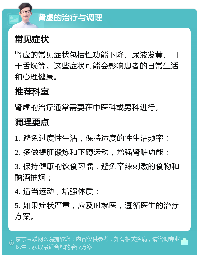 肾虚的治疗与调理 常见症状 肾虚的常见症状包括性功能下降、尿液发黄、口干舌燥等。这些症状可能会影响患者的日常生活和心理健康。 推荐科室 肾虚的治疗通常需要在中医科或男科进行。 调理要点 1. 避免过度性生活，保持适度的性生活频率； 2. 多做提肛锻炼和下蹲运动，增强肾脏功能； 3. 保持健康的饮食习惯，避免辛辣刺激的食物和酗酒抽烟； 4. 适当运动，增强体质； 5. 如果症状严重，应及时就医，遵循医生的治疗方案。