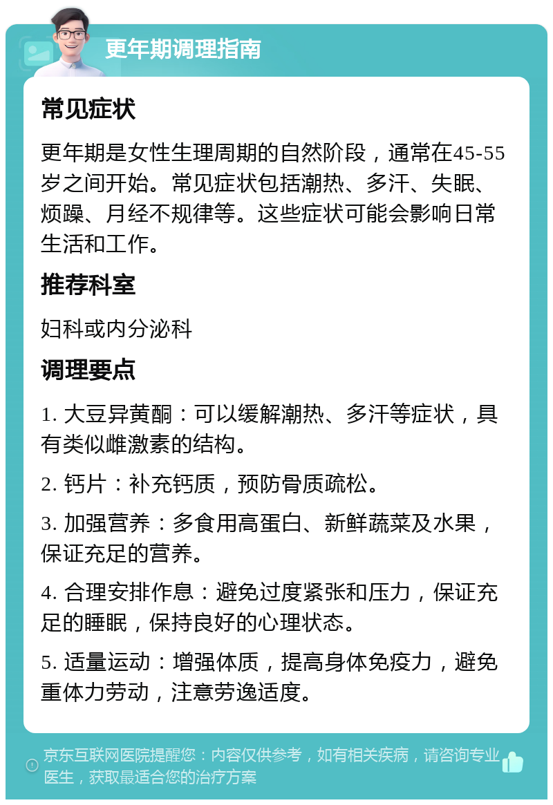 更年期调理指南 常见症状 更年期是女性生理周期的自然阶段，通常在45-55岁之间开始。常见症状包括潮热、多汗、失眠、烦躁、月经不规律等。这些症状可能会影响日常生活和工作。 推荐科室 妇科或内分泌科 调理要点 1. 大豆异黄酮：可以缓解潮热、多汗等症状，具有类似雌激素的结构。 2. 钙片：补充钙质，预防骨质疏松。 3. 加强营养：多食用高蛋白、新鲜蔬菜及水果，保证充足的营养。 4. 合理安排作息：避免过度紧张和压力，保证充足的睡眠，保持良好的心理状态。 5. 适量运动：增强体质，提高身体免疫力，避免重体力劳动，注意劳逸适度。