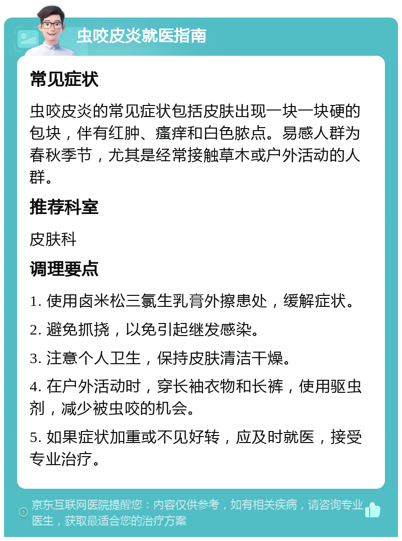 虫咬皮炎就医指南 常见症状 虫咬皮炎的常见症状包括皮肤出现一块一块硬的包块，伴有红肿、瘙痒和白色脓点。易感人群为春秋季节，尤其是经常接触草木或户外活动的人群。 推荐科室 皮肤科 调理要点 1. 使用卤米松三氯生乳膏外擦患处，缓解症状。 2. 避免抓挠，以免引起继发感染。 3. 注意个人卫生，保持皮肤清洁干燥。 4. 在户外活动时，穿长袖衣物和长裤，使用驱虫剂，减少被虫咬的机会。 5. 如果症状加重或不见好转，应及时就医，接受专业治疗。