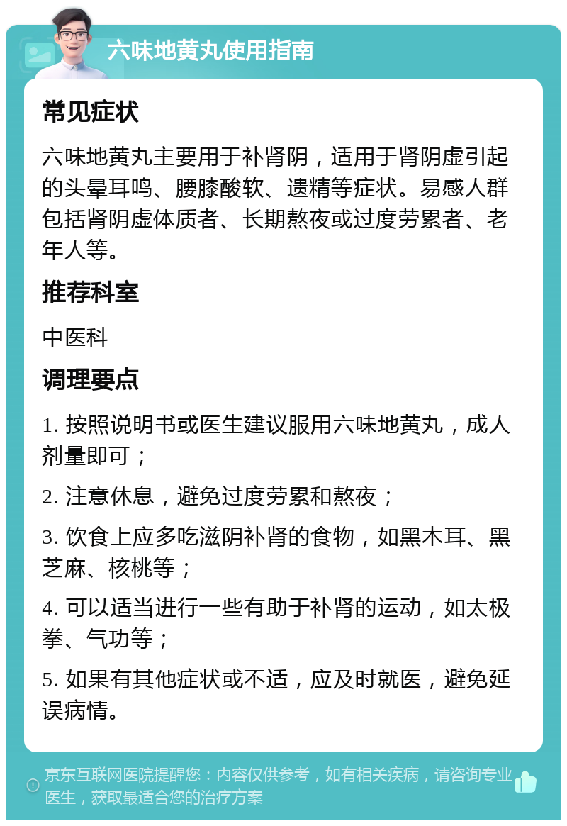 六味地黄丸使用指南 常见症状 六味地黄丸主要用于补肾阴，适用于肾阴虚引起的头晕耳鸣、腰膝酸软、遗精等症状。易感人群包括肾阴虚体质者、长期熬夜或过度劳累者、老年人等。 推荐科室 中医科 调理要点 1. 按照说明书或医生建议服用六味地黄丸，成人剂量即可； 2. 注意休息，避免过度劳累和熬夜； 3. 饮食上应多吃滋阴补肾的食物，如黑木耳、黑芝麻、核桃等； 4. 可以适当进行一些有助于补肾的运动，如太极拳、气功等； 5. 如果有其他症状或不适，应及时就医，避免延误病情。